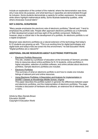 include an explanation of the context of the material, where the demonstration was done,
why it was done (its purpose), and what learning or capacities are demonstrated through
its inclusion. Some students demonstrate a capacity for written expression, for example,
while others highlight mathematical ability. Some illustrate leadership qualities, while
others showcase musical talent."

NOT A DIGITAL SCRAPBOOK

"Many people emphasize the electronic side of electronic portfolios," Barrett said. "I tend to
emphasize the portfolio side. People often approach electronic portfolios as a multimedia
or Web development project and lose sight of the portfolio component. Reflection,
however, plays a critical role in the development of a portfolio. An electronic portfolio is not
a digital scrapbook."

Bergman sees electronic portfolios as a natural extension of the technology that today's
K-12 students are growing up with. "This is an exciting time for digital technologies and
digital tools and today's kids are tuned into this environment," he told Education World.
"Digital portfolios are a natural fit."

ADDITIONAL ONLINE RESOURCES ABOUT ELECTRONIC PORTFOLIOS

  •    Electronic Portfolio Resources
       This site, created by a professor of education at the University of Vermont, provides
       links to resources about online portfolios for K-12 students, online portfolios in
       higher education, selection of portfolio software, and online articles about electronic
       portfolios. Sample electronic portfolios are included.
  •    Electronic Portfolios
       This summary of what an electronic portfolio is and how to create one includes
       listings of relevant print and online resources.
  •    Using Electronic Portfolios: A Description and Analysis for Implementation in
       SIGNET Classes at Woodbridge Middle School, Virginia
       This paper describes the portfolio system in general, the differences between paper
       and electronic portfolios, and the implementation of electronic portfolios. The page
       includes a discussion of hardware and software, an extensive list of references, and
       a rubric.


Article by Mary Daniels Brown
Education World®
Copyright © Education World




                                                                                            336
 