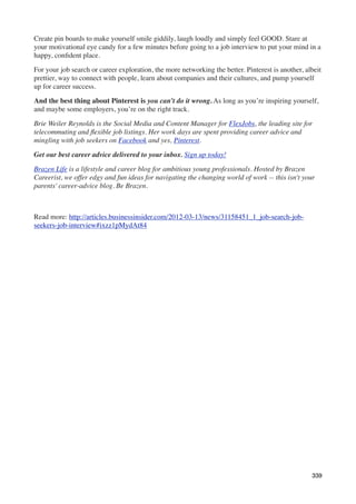 Create pin boards to make yourself smile giddily, laugh loudly and simply feel GOOD. Stare at
your motivational eye candy for a few minutes before going to a job interview to put your mind in a
happy, conﬁdent place.

For your job search or career exploration, the more networking the better. Pinterest is another, albeit
prettier, way to connect with people, learn about companies and their cultures, and pump yourself
up for career success.

And the best thing about Pinterest is you can’t do it wrong. As long as you’re inspiring yourself,
and maybe some employers, you’re on the right track.

Brie Weiler Reynolds is the Social Media and Content Manager for FlexJobs, the leading site for
telecommuting and ﬂexible job listings. Her work days are spent providing career advice and
mingling with job seekers on Facebook and yes, Pinterest.

Get our best career advice delivered to your inbox. Sign up today!

Brazen Life is a lifestyle and career blog for ambitious young professionals. Hosted by Brazen
Careerist, we offer edgy and fun ideas for navigating the changing world of work -- this isn't your
parents' career-advice blog. Be Brazen.



Read more: http://articles.businessinsider.com/2012-03-13/news/31158451_1_job-search-job-
seekers-job-interview#ixzz1pMydAt84




                                                                                                   339
 