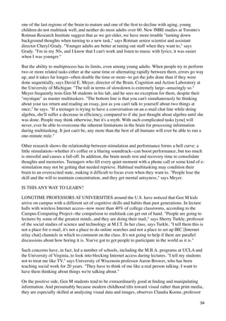 one of the last regions of the brain to mature and one of the ﬁrst to decline with aging, young
children do not multitask well, and neither do most adults over 60. New fMRI studies at Toronto's
Rotman Research Institute suggest that as we get older, we have more trouble "turning down
background thoughts when turning to a new task," says Rotman senior scientist and assistant
director Cheryl Grady. "Younger adults are better at tuning out stuff when they want to," says
Grady. "I'm in my 50s, and I know that I can't work and listen to music with lyrics; it was easier
when I was younger."

But the ability to multiprocess has its limits, even among young adults. When people try to perform
two or more related tasks either at the same time or alternating rapidly between them, errors go way
up, and it takes far longer--often double the time or more--to get the jobs done than if they were
done sequentially, says David E. Meyer, director of the Brain, Cognition and Action Laboratory at
the University of Michigan: "The toll in terms of slowdown is extremely large--amazingly so."
Meyer frequently tests Gen M students in his lab, and he sees no exception for them, despite their
"mystique" as master multitaskers. "The bottom line is that you can't simultaneously be thinking
about your tax return and reading an essay, just as you can't talk to yourself about two things at
once," he says. "If a teenager is trying to have a conversation on an e-mail chat line while doing
algebra, she'll suffer a decrease in efﬁciency, compared to if she just thought about algebra until she
was done. People may think otherwise, but it's a myth. With such complicated tasks [you] will
never, ever be able to overcome the inherent limitations in the brain for processing information
during multitasking. It just can't be, any more than the best of all humans will ever be able to run a
one-minute mile."

Other research shows the relationship between stimulation and performance forms a bell curve: a
little stimulation--whether it's coffee or a blaring soundtrack--can boost performance, but too much
is stressful and causes a fall-off. In addition, the brain needs rest and recovery time to consolidate
thoughts and memories. Teenagers who ﬁll every quiet moment with a phone call or some kind of e-
stimulation may not be getting that needed reprieve. Habitual multitasking may condition their
brain to an overexcited state, making it difﬁcult to focus even when they want to. "People lose the
skill and the will to maintain concentration, and they get mental antsyness," says Meyer.

IS THIS ANY WAY TO LEARN?

LONGTIME PROFESSORS AT UNIVERSITIES around the U.S. have noticed that Gen M kids
arrive on campus with a different set of cognitive skills and habits than past generations. In lecture
halls with wireless Internet access--now more than 40% of college classrooms, according to the
Campus Computing Project--the compulsion to multitask can get out of hand. "People are going to
lectures by some of the greatest minds, and they are doing their mail," says Sherry Turkle, professor
of the social studies of science and technology at M.I.T. In her class, says Turkle, "I tell them this is
not a place for e-mail, it's not a place to do online searches and not a place to set up IRC [Internet
relay chat] channels in which to comment on the class. It's not going to help if there are parallel
discussions about how boring it is. You've got to get people to participate in the world as it is."

Such concerns have, in fact, led a number of schools, including the M.B.A. programs at UCLA and
the University of Virginia, to look into blocking Internet access during lectures. "I tell my students
not to treat me like TV," says University of Wisconsin professor Aaron Brower, who has been
teaching social work for 20 years. "They have to think of me like a real person talking. I want to
have them thinking about things we're talking about."

On the positive side, Gen M students tend to be extraordinarily good at ﬁnding and manipulating
information. And presumably because modern childhood tilts toward visual rather than print media,
they are especially skilled at analyzing visual data and images, observes Claudia Koonz, professor

                                                                                                      34
 