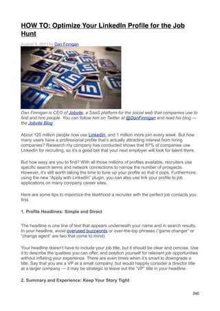 HOW TO: Optimize Your LinkedIn Proﬁle for the Job
Hunt
August 9, 2011 by Dan Finnigan




Dan Finnigan is CEO of Jobvite, a SaaS platform for the social web that companies use to
find and hire people. You can follow him on Twitter at @DanFinnigan and read his blog —
the Jobvite Blog.

About 120 million people now use LinkedIn, and 1 million more join every week. But how
many users have a professional profile that’s actually attracting interest from hiring
companies? Research my company has conducted shows that 87% of companies use
LinkedIn for recruiting, so it’s a good bet that your next employer will look for talent there.

But how easy are you to find? With all those millions of profiles available, recruiters use
specific search terms and network connections to narrow the number of prospects.
However, it’s still worth taking the time to tune up your profile so that it pops. Furthermore,
using the new “Apply with LinkedIn” plugin, you can also use link your profile to job
applications on many company career sites.

Here are some tips to maximize the likelihood a recruiter with the perfect job contacts you
first.

1. Profile Headlines: Simple and Direct


The headline is one line of text that appears underneath your name and in search results.
In your headline, avoid overused buzzwords or over-the-top phrases (“game changer” or
“change agent” are two that come to mind).

Your headline doesn’t have to include your job title, but it should be clear and concise. Use
it to describe the qualities you can offer, and position yourself for relevant job opportunities
without inflating your experience. There are even times when it’s smart to downgrade a
title. Say that you are a VP at a small company, but would happily consider a director title
at a larger company — it may be strategic to leave out the “VP” title in your headline.

2. Summary and Experience: Keep Your Story Tight

                                                                                             340
 