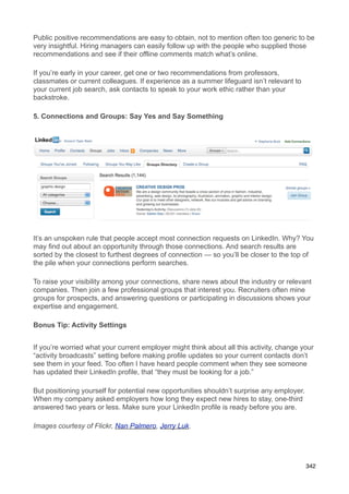 Public positive recommendations are easy to obtain, not to mention often too generic to be
very insightful. Hiring managers can easily follow up with the people who supplied those
recommendations and see if their offline comments match what’s online.

If you’re early in your career, get one or two recommendations from professors,
classmates or current colleagues. If experience as a summer lifeguard isn’t relevant to
your current job search, ask contacts to speak to your work ethic rather than your
backstroke.

5. Connections and Groups: Say Yes and Say Something




It’s an unspoken rule that people accept most connection requests on LinkedIn. Why? You
may find out about an opportunity through those connections. And search results are
sorted by the closest to furthest degrees of connection — so you’ll be closer to the top of
the pile when your connections perform searches.

To raise your visibility among your connections, share news about the industry or relevant
companies. Then join a few professional groups that interest you. Recruiters often mine
groups for prospects, and answering questions or participating in discussions shows your
expertise and engagement.

Bonus Tip: Activity Settings


If you’re worried what your current employer might think about all this activity, change your
“activity broadcasts” setting before making profile updates so your current contacts don’t
see them in your feed. Too often I have heard people comment when they see someone
has updated their LinkedIn profile, that “they must be looking for a job.”

But positioning yourself for potential new opportunities shouldn’t surprise any employer.
When my company asked employers how long they expect new hires to stay, one-third
answered two years or less. Make sure your LinkedIn profile is ready before you are.

Images courtesy of Flickr, Nan Palmero, Jerry Luk.




                                                                                            342
 