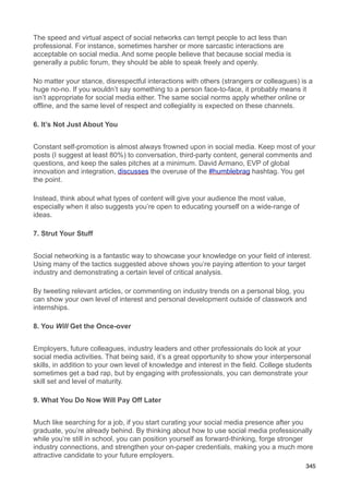 The speed and virtual aspect of social networks can tempt people to act less than
professional. For instance, sometimes harsher or more sarcastic interactions are
acceptable on social media. And some people believe that because social media is
generally a public forum, they should be able to speak freely and openly.

No matter your stance, disrespectful interactions with others (strangers or colleagues) is a
huge no-no. If you wouldn’t say something to a person face-to-face, it probably means it
isn’t appropriate for social media either. The same social norms apply whether online or
offline, and the same level of respect and collegiality is expected on these channels.

6. It’s Not Just About You


Constant self-promotion is almost always frowned upon in social media. Keep most of your
posts (I suggest at least 80%) to conversation, third-party content, general comments and
questions, and keep the sales pitches at a minimum. David Armano, EVP of global
innovation and integration, discusses the overuse of the #humblebrag hashtag. You get
the point.

Instead, think about what types of content will give your audience the most value,
especially when it also suggests you’re open to educating yourself on a wide-range of
ideas.

7. Strut Your Stuff


Social networking is a fantastic way to showcase your knowledge on your field of interest.
Using many of the tactics suggested above shows you’re paying attention to your target
industry and demonstrating a certain level of critical analysis.

By tweeting relevant articles, or commenting on industry trends on a personal blog, you
can show your own level of interest and personal development outside of classwork and
internships.

8. You Will Get the Once-over


Employers, future colleagues, industry leaders and other professionals do look at your
social media activities. That being said, it’s a great opportunity to show your interpersonal
skills, in addition to your own level of knowledge and interest in the field. College students
sometimes get a bad rap, but by engaging with professionals, you can demonstrate your
skill set and level of maturity.

9. What You Do Now Will Pay Off Later


Much like searching for a job, if you start curating your social media presence after you
graduate, you’re already behind. By thinking about how to use social media professionally
while you’re still in school, you can position yourself as forward-thinking, forge stronger
industry connections, and strengthen your on-paper credentials, making you a much more
attractive candidate to your future employers.
                                                                                            345
 