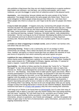 who publishes a blog knows that they are not simply broadcasting to a passive audience –
blog readers can comment, can link back, can criticize and analyze, and in many
instances, can join the blogger in some form of collective action in the physical world.

Asymmetry – very interesting, because nobody sees the same sample of the Twitter
population. Few people follow exactly the same people who follow them. There is no
social obligation to follow people simply because they follow me. I tell them that I
follow people who inform or amuse me, and I hope to do the same for people who follow
me.

A way to meet new people – it happens every day. Connecting with people who share
interests has been the most powerful social driver of the Internet since day one. I follow
people I don’t know otherwise but who share enthusiasm for educational technology,
DIY video, online activism. creativity, social media, journalism, Burning Man and public
art, teaching and learning, compost, Catalunya, the public sphere, mass collaboration,
Amsterdam – the list is as long as my list of interests. Developing the ability to know how
much attention and trust to devote to someone met online is a vitally important
corollary skill. Personal learning networks are not a numbers game. They are a quality
game.

A window on what is happening in multiple worlds, some of which I am familiar with,
and others that are new to me.

Community-forming – Twitter is not a community, but it’s an ecology in which
communities can emerge. That’s where the banal chit-chat comes in: idle talk about
news, weather, and sports is a kind of social glue that can adhere the networks of trust
and norms of reciprocity from which community and social capital can grow.

A platform for mass collaboration: I forgive the cute name of Twestival because this
online charity event has raised over a quarter of a million dollars via Twitter, funding 55
clean water projects for 17,000 people in Ethiopia, Uganda, and India. If I wanted to
tweet a request, I could offer another dozen examples.

Searchability – the ability to follow searches for phrases like “swine flu” or “Howard
Rheingold” in real time provides a kind of ambient information radar on topics that
interest me. Twitter users developed the convention of adding a tag with a hash sign in
front of it – like #hashtag – that enable them to label specific topics and events. When I
recently participated in a live discussion onstage, we projected in real time the tweets
that included a hashtag for the event, an act that blended the people in the audience
together with the people on the panel in a much more interactive way than standard
Q&A sessions at the end of the panel. After years as a public speaker and panelist, I
found it fascinating and useful to have a window on what my previously silent audience
was thinking while I was talking. You have to be sure enough about what you are saying
onstage to keep from being distracted or thrown by the realtime feedback. Backchannel
twitterers have been to virtually mob speakers they felt were wasting their attention.

I still hang out on Twitter (I am found there as @hrheingold), but it’s clear that many of
the people I talk to about it just don’t get why anyone wastes their time doing anything
with the name “tweeting.”So I tell them that to me, successful use of Twitter comes
down to tuning and feeding. And by successful, I mean that I gain value – useful
information, answers to questions, new friends and colleagues – and that the people who
follow me gain value in the form of entertainment, useful information, and some kind of
ongoing relationship with me.

                                                                                         348
 