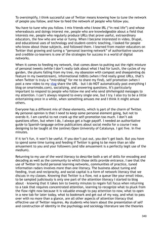 To oversimplify, I think successful use of Twitter means knowing how to tune the network
of people you follow, and how to feed the network of people who follow you.

You have to tune who you follow. I mix friends who I know IRL (“in real life”) and whose
whereabouts and doings interest me, people who are knowledgeable about a field that
interests me, people who regularly produce URLs that prove useful, extraordinary
educators, the few who are wise or funny. When I became interested in video, Drupal,
and educational uses of technology and student-centric teaching, I looked for people
who know about those subjects, and followed them. I learned from master educators on
Twitter that growing and tuning a “personal learning network” of authoritative sources
and credible co-learners is one of the strategies for success in a world of digital
networks.

When it comes to feeding my network, that comes down to putting out the right mixture
of personal tweets (while I don’t really talk about what I had for lunch, the cycles of my
garden, the plums falling from my tree, my obsession with compost and shoepainting do
feature in my tweetstream), informational tidbits (when I find really great URLs, that’s
when Twitter is truly a “microblog” for me to share my find), self promotion (when I
post a new video to my vlog share the URL – but I do NOT automatically post everything I
blog on smartmobs.com), socializing, and answering questions. It’s particularly
important to respond to people who follow me and who send @hrheingold messages to
my attention. I can’t always respond to every single one, but I try. I also try to be a little
entertaining once in a while, when something amuses me and I think it might amuse
others.

Everyone has a different mix of these elements, which is part of the charm of Twitter.
My personal opinion is that I need to keep some personal element going, but not to
overdo it. I am careful to not crank up the self-promotion too much. I don’t ask
questions often, but when I do, I always get a huge payoff. I needed an authoritative
guide to Spanish-language online publications about social media for a course I was
designing to be taught at the (online) Open University of Catalunya. I got five. In five
minutes.

If it isn’t fun, it won’t be useful. If you don’t put out, you don’t get back. But you have
to spend some time tuning and feeding if Twitter is going to be more than an idle
amusement to you and your followers (and idle amusement is a perfectly legit use of the
medium).

Returning to my use of the word literacy to describe both a set of skills for encoding and
decoding as well as the community to which those skills provide entrance, I see that the
use of Twitter to build personal learning networks, communities of practice, tuned
information radars involves more than one literacy. The business about tuning and
feeding, trust and reciprocity, and social capital is a form of network literacy that we
discuss in my classes. Knowing that Twitter is a flow, not a queue like your email inbox,
to be sampled judiciously is only one part of the attention literacy I started to blog
about – knowing that it takes ten to twenty minutes to regain full focus when returning
to a task that requires concentrated attention, learning to recognize what to pluck from
the flow right now because it is valuable enough to pay attention to now, what to open
in a new tab for later today, what to bookmark and get out of my way, and what to pass
over with no more than a glance, are all other aspects of attention literacy that
effective use of Twitter requires. My students who learn about the presentation of self
and construction of identity in the psychology and sociology literature see the theories


                                                                                           349
 