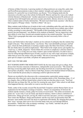 of history at Duke University. A growing number of college professors are using ﬁlm, audio clips
and PowerPoint presentations to play to their students' strengths and capture their evanescent
attention. It's a powerful way to teach history, says Koonz. "I love bringing media into the
classroom, to be able to go to the website for Edward R. Murrow and hear his voice as he walked
with the liberators of Buchenwald." Another adjustment to teaching Generation M: professors are
assigning fewer full-length books and more excerpts and articles. (Koonz, however, was stunned
when a student matter-of-factly informed her, "We don't read whole books anymore," after Koonz
had assigned a 350-page volume. "And this is Duke!" she says.)

Many students make brilliant use of media in their work, embedding audio ﬁles and video clips in
their presentations, but the habit of grazing among many data streams leaves telltale signs in their
writing, according to some educators. "The breadth of their knowledge and their ability to ﬁnd
answers has just burgeoned," says Roberts of his students at Stanford, "but my impression is that
their ability to write clear, focused and extended narratives has eroded somewhat." Says Koonz:
"What I ﬁnd is paragraphs that make sense internally, but don't necessarily follow a line of
argument."

Koonz and Turkle believe that today's students are less tolerant of ambiguity than the students they
taught in the past. "They demand clarity," says Koonz. They want identiﬁable good guys and bad
guys, which she ﬁnds problematic in teaching complex topics like Hutu-Tutsi history in Rwanda.
She also thinks there are political implications: "Their belief in the simple answer, put together in a
visual way, is, I think, dangerous." Koonz thinks this aversion to complexity is directly related to
multitasking: "It's as if they have too many windows open on their hard drive. In order to have a
taste for sifting through different layers of truth, you have to stay with a topic and pursue it deeply,
rather than go across the surface with your toolbar." She tries to encourage her students to ﬁnd a
quiet spot on campus to just think, cell phone off, laptop packed away.

GOT 2 GO. TXT ME L8ER

BUT TURNING DOWN THE NOISE ISN'T EASY. By the time many kids get to college, their
devices have become extensions of themselves, indispensable social accessories. "The minute the
bell rings at most big public high schools, the ﬁrst thing most kids do is reach into their bag and
pick up their cell phone," observes Denise Clark Pope, lecturer at the Stanford School of Education,
"never mind that the person [they're contacting] could be right down the hall."

Parents are mystiﬁed by this obsession with e-communication--particularly among younger
adolescents who often can't wait to share the most mundane details of life. Dominique Jones, 12, of
Los Angeles, likes to IM her friends before school to ﬁnd out what they plan to wear. "You'll get
IMs back that say things like 'Oh, my God, I'm wearing the same shoes!' After school we talk about
what happened that day, what outﬁts we want to wear the next day."

Turkle, author of the recently reissued The Second Self: Computers and the Human Spirit, has an
explanation for this breathless exchange of inanities. "There's an extraordinary ﬁt between the
medium and the moment, a heady, giddy ﬁt in terms of social needs." The online environment, she
points out, "is less risky if you are lonely and afraid of intimacy, which is almost a deﬁnition of
adolescence. Things get too hot, you log off, while in real time and space, you have consequences."
Teen venues like MySpace, Xanga and Facebook--and the ways kids can personalize their IM
personas--meet another teen need: the desire to experiment with identity. By changing their picture,
their "away" message, their icon or list of favorite bands, kids can cycle through different
personalities. "Online life is like an identity workshop," says Turkle, "and that's the job of
adolescents--to experiment with identity."


                                                                                                       35
 
