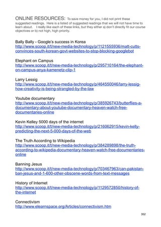 ONLINE RESOURCES:                      To save money for you, I did not print these
suggested readings. Here is a listed of suggested readings that we will not have time to
learn about. I really like each of these links, but they either a) don’t directly ﬁt our course
objectives or b) not high, high priority.


Bally Bally - Google’s success in Korea
http://www.scoop.it/t/new-media-technology/p/1121555936/matt-cutts-
convinces-south-korean-govt-websites-to-stop-blocking-googlebot

Elephant on Campus
http://www.scoop.it/t/new-media-technology/p/295710164/the-elephant-
on-campus-anya-kamenetz-clip-1

Larry Lessig
http://www.scoop.it/t/new-media-technology/p/464550046/larry-lessig-
how-creativity-is-being-strangled-by-the-law

Youtube documentary
http://www.scoop.it/t/new-media-technology/p/385926743/butterflies-a-
documentary-about-youtube-documentary-heaven-watch-free-
documentaries-online

Kevin Kelley 5000 days of the internet
http://www.scoop.it/t/new-media-technology/p/216062915/kevin-kelly-
predicting-the-next-5-000-days-of-the-web

The Truth According to Wikipedia
http://www.scoop.it/t/new-media-technology/p/384289898/the-truth-
according-to-wikipedia-documentary-heaven-watch-free-documentaries-
online

Banning Jesus
http://www.scoop.it/t/new-media-technology/p/703467963/can-pakistan-
ban-jesus-and-1-600-other-obscene-words-from-text-messages

History of Internet
http://www.scoop.it/t/new-media-technology/p/1129572850/history-of-
the-internet

Connectivism
http://www.elearnspace.org/Articles/connectivism.htm
                                                                                           352
 