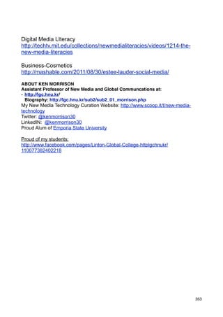 Digital Media LIteracy
http://techtv.mit.edu/collections/newmedialiteracies/videos/1214-the-
new-media-literacies

Business-Cosmetics
http://mashable.com/2011/08/30/estee-lauder-social-media/

ABOUT KEN MORRISON
Assistant Professor of New Media and Global Communcations at:
• http://lgc.hnu.kr/
  Biography: http://lgc.hnu.kr/sub2/sub2_01_morrison.php
My New Media Technology Curation Website: http://www.scoop.it/t/new-media-
technology
Twitter: @kenmorrison30
LinkedIN: @kenmorrison30
Proud Alum of Emporia State University

Proud of my students:
http://www.facebook.com/pages/Linton-Global-College-httplgchnukr/
110077382402218




                                                                             353
 