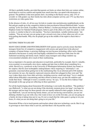 All that is probably healthy, provided that parents set limits on where their kids can venture online,
teach them to exercise caution and regulate how much time they can spend with electronics in
general. The problem is that most parents don't. According to the Kaiser survey, only 23% of
seventh- to 12th-graders say their family has rules about computer activity; just 17% say they have
restrictions on video-game time.

In the absence of rules, it's all too easy for kids to wander into unwholesome neighborhoods on the
Net and get caught up in the compulsive behavior that psychiatrist Edward Hallowell dubs "screen-
sucking" in his new book, CrazyBusy. Patricia Wallace, a techno-psychologist who directs the Johns
Hopkins Center for Talented Youth program, believes part of the allure of e-mail--for adults as well
as teens--is similar to that of a slot machine. "You have intermittent, variable reinforcement," she
explains. "You are not sure you are going to get a reward every time or how often you will, so you
keep pulling that handle. Why else do people get up in the middle of the night to check their e-
mail?"

GETTING THEM TO LOG OFF

MANY EDUCATORS AND PSYCHOLOGISTS SAY parents need to actively ensure that their
teenagers break free of compulsive engagement with screens and spend time in the physical
company of human beings--a growing challenge not just because technology offers such a handy
alternative but because so many kids lead highly scheduled lives that leave little time for old-
fashioned socializing and family meals. Indeed, many teenagers and college students say
overcommitted schedules drive much of their multitasking.

Just as important is for parents and educators to teach kids, preferably by example, that it's valuable,
even essential, to occasionally slow down, unplug and take time to think about something for a
while. David Levy, a professor at the University of Washington Information School, has found, to
his surprise, that his most technophilic undergraduates--those majoring in "informatics"--are
genuinely concerned about getting lost in the multitasking blur. In an informal poll of 60 students
last semester, he says, the majority expressed concerns about how plugged-in they were and "the
way it takes them away from other activities, including exercise, meals and sleep." Levy's students
talked about difﬁculties concentrating and their efforts to break away, get into the outdoors and
inside their head. "Although it wasn't a scientiﬁc survey," he says, "it was the ﬁrst evidence I had
that people in this age group are reﬂecting on these questions."

For all the handwringing about Generation M, technology is not really the problem. "The problem,"
says Hallowell, "is what you are not doing if the electronic moment grows too large"--too large for
the teenager and too large for those parents who are equally tethered to their gadgets. In that case,
says Hallowell, "you are not having family dinner, you are not having conversations, you are not
debating whether to go out with a boy who wants to have sex on the ﬁrst date, you are not going on
a family ski trip or taking time just to veg. It's not so much that the video game is going to rot your
brain, it's what you are not doing that's going to rot your life."

Generation M has a lot to teach parents and teachers about what new technology can do. But it's up
to grownups to show them what it can't do, and that there's life beyond the screen.




  Do you obsessively check your smartphone?
                                                                                                     36
 