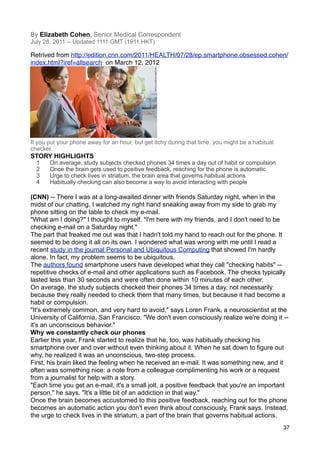 By Elizabeth Cohen, Senior Medical Correspondent
July 28, 2011 -- Updated 1111 GMT (1911 HKT)

Retrived from http://edition.cnn.com/2011/HEALTH/07/28/ep.smartphone.obsessed.cohen/
index.html?iref=allsearch on March 12, 2012




If you put your phone away for an hour, but get itchy during that time, you might be a habitual
checker.
STORY HIGHLIGHTS
  1    On average, study subjects checked phones 34 times a day out of habit or compulsion
  2    Once the brain gets used to positive feedback, reaching for the phone is automatic
  3    Urge to check lives in striatum, the brain area that governs habitual actions
  4    Habitually checking can also become a way to avoid interacting with people

(CNN) -- There I was at a long-awaited dinner with friends Saturday night, when in the
midst of our chatting, I watched my right hand sneaking away from my side to grab my
phone sitting on the table to check my e-mail.
"What am I doing?" I thought to myself. "I'm here with my friends, and I don't need to be
checking e-mail on a Saturday night."
The part that freaked me out was that I hadn't told my hand to reach out for the phone. It
seemed to be doing it all on its own. I wondered what was wrong with me until I read a
recent study in the journal Personal and Ubiquitous Computing that showed I'm hardly
alone. In fact, my problem seems to be ubiquitous.
The authors found smartphone users have developed what they call "checking habits" --
repetitive checks of e-mail and other applications such as Facebook. The checks typically
lasted less than 30 seconds and were often done within 10 minutes of each other.
On average, the study subjects checked their phones 34 times a day, not necessarily
because they really needed to check them that many times, but because it had become a
habit or compulsion.
"It's extremely common, and very hard to avoid," says Loren Frank, a neuroscientist at the
University of California, San Francisco. "We don't even consciously realize we're doing it --
it's an unconscious behavior."
Why we constantly check our phones
Earlier this year, Frank started to realize that he, too, was habitually checking his
smartphone over and over without even thinking about it. When he sat down to figure out
why, he realized it was an unconscious, two-step process.
First, his brain liked the feeling when he received an e-mail. It was something new, and it
often was something nice: a note from a colleague complimenting his work or a request
from a journalist for help with a story.
"Each time you get an e-mail, it's a small jolt, a positive feedback that you're an important
person," he says. "It's a little bit of an addiction in that way."
Once the brain becomes accustomed to this positive feedback, reaching out for the phone
becomes an automatic action you don't even think about consciously, Frank says. Instead,
the urge to check lives in the striatum, a part of the brain that governs habitual actions.
                                                                                                  37
 