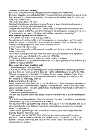 The cost of constant checking
For Frank, constant checking stressed him out and really annoyed his wife.
Dr. Adam Gazzaley, a neurologist at UCSF, sees another cost: Whenever you take a break
from what you're doing to unnecessarily check your e-mail, studies show, it's hard to go
back to your original task.
"You really pay a price," he says.
Habitually checking can also become a way for you to avoid interacting with people or
avoid doing the things you really need to be doing.
"People don't like thinking hard," says Clifford Nass, a professor of communication and
computer science at Stanford University. Constantly consulting your smartphone, he says,
"is an attempt to not have to think hard, but feel like you're doing something."
How to know if you're a habitual checker
1. You check your e-mail more than you need to.
Sometimes you're in the middle of an intense project at work and you really do need to
check your e-mail constantly. But be honest with yourself -- if that's not the case, your
constant checking might be a habit, not a conscious choice.
2. You're annoying other people.
If, like Frank, you're ticking off the people closest to you, it's time to take a look at your
smartphone habits.
"If you hear 'put the phone away' more than once a day, you probably have a problem,"
says Lisa Merlo, a psychologist at the University of Florida.
3. The thought of not checking makes you break out in a cold sweat.
Try this experiment: Put your phone away for an hour. If you get itchy during that time, you
might be a habitual checker.
How to get rid of your checking habit
1. Acknowledge you have a problem.
It may sound AA-ish, but acknowledging that you're unnecessarily checking your phone --
and that there are repercussions to doing so -- is the first step toward breaking the habit.
"We can be conscious of the habit of checking. We can unlearn its habits," says Sherry
Turkle, a psychologist at the Massachusetts Institute of Technology and director of the
MIT Initiative on Technology and Self.
2. Have smartphone-free times.
See if you can stay away from your phone for a few hours. If that makes you too nervous,
start off with just 10 minutes, Merlo suggests. You actually don't have to stay away from
your phone altogether -- you can just turn the e-mail function off (or Facebook or whatever
you're habitually checking).
3. Have smartphone-free places.
You can also establish phone-free zones, which is what Frank did to cure his smartphone
habit.
"The first thing I did was banish it from the bedroom," he says. "I would have to walk down
the hallway to my study to actually be able to see it."
You could also force yourself to stop checking when you're in a social situation, like out to
dinner with friends. (Last Saturday night, I shoved my phone way down into my purse
where I couldn't see it).
Joanna Lipari, a psychologist who practices in California, uses this strategy when her
teenage daughter has friends over.
"I have a rule. Like the Old Wild West which had you check your gun at the saloon
entrance, I have a basket by the door, and the kids have to check their phones in the
basket," she says. Otherwise, she says, the kids would stare at their phones and not
interact with one another.


                                                                                            38
 