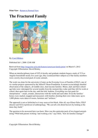 Print View - Return to Normal View


The Fractured Family




By Carol Mithers

Published Jul 1, 2006 12:00 AM

Retrived from http://magazine.ucla.edu/features/american-family/print/ on March 5, 2012
Copyright ©Illustration: David Brinley

When an interdisciplinary team of UCLA faculty and graduate students began a study of 32 Los
Angeles households nearly ﬁve years ago, they scrutinized their subjects as if the family members
were a newly discovered pack of exotic animals.

The work was done for the university's Center on the Everyday Lives of Families (CELF), one of
six similar projects sponsored by the Alfred P. Sloan Foundation. It meant excruciatingly detailed
observation of the subjects, all middle-class, dual-income families. Moms, dads and their school-
age kids were videotaped for several months from the moment they woke until they left for work or
school, then again later in the day, until the kids' bedtime. Everything was fair game for
interpretation —meals, errands, interactions with the world and each other. Even the families’
homes were studied, mapped and measured, with families shooting their own video tours; up to
1,000 photos were taken of rooms, furniture and "artifacts."

The approach is not as farfetched as it may seem at ﬁrst blush. After all, says Elinor Ochs, CELF
director and UCLA professor of anthropology, "We can tell a lot about beavers by looking at the
dams they build."

The question to be answered here was basic: How was this particular pack of two-legged animals
doing? With both parents working "and working a lot," says Ochs, "how do families manage?"




Copyright ©Illustration: David Brinley

                                                                                                    39
 