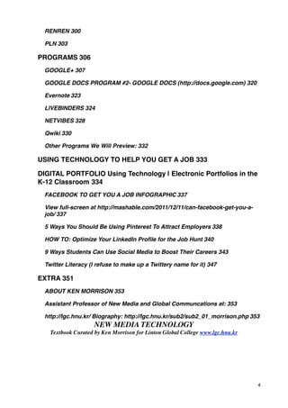 RENREN!300

  PLN!303

PROGRAMS!306
  GOOGLE+!307

  GOOGLE DOCS PROGRAM #2- GOOGLE DOCS (http://docs.google.com)!320

  Evernote!323

  LIVEBINDERS!324

  NETVIBES!328

  Qwiki!330

  Other Programs We Will Preview:!332

USING TECHNOLOGY TO HELP YOU GET A JOB!333

DIGITAL PORTFOLIO Using Technology | Electronic Portfolios in the
K-12 Classroom!334
  FACEBOOK TO GET YOU A JOB INFOGRAPHIC!337

  View full-screen at http://mashable.com/2011/12/11/can-facebook-get-you-a-
  job/!337

  5 Ways You Should Be Using Pinterest To Attract Employers!338

  HOW TO: Optimize Your LinkedIn Proﬁle for the Job Hunt!340

  9 Ways Students Can Use Social Media to Boost Their Careers!343

  Twitter Literacy (I refuse to make up a Twittery name for it)!347

EXTRA!351
  ABOUT KEN MORRISON!353

  Assistant Professor of New Media and Global Communcations at:!353

  http://lgc.hnu.kr/ Biography: http://lgc.hnu.kr/sub2/sub2_01_morrison.php!353
                     NEW MEDIA TECHNOLOGY
    Textbook Curated by Ken Morrison for Linton Global College www.lgc.hnu.kr




                                                                                4
 