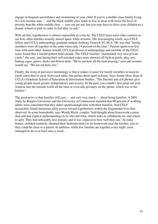 engage in frequent surveillance and monitoring of your child. If you're a middle-class family living
in a low-income area — and the black middle class tends to live in areas with twice the level of
poverty than the white middle class — you can get out, but you may have to drive your children to a
distant school or park in order to feel they’re safe."

With all that, togetherness is almost impossible to come by. The CELF team used video cameras to
see how often families actually shared space while at home. The discouraging result, says CELF
fellow and UCLA anthropology graduate student Anthony Graesch '97, M.A. '00, was that "family
members were all together in the same room only 14 percent of the time." Parents spent even less
time with each other. Jeanne Arnold, UCLA professor of anthropology and member of the CELF
team, found that a similar pattern held outside. The CELF families "maintained very nice private
yards," she says, and during their self-narrated video tours showed off built-in pools, play sets,
batting cages, patios, decks and ﬂower beds. "We're out here all the time playing," men and women
would say. "We eat out here, too."

Finally, the irony of pervasive technology is that it makes it easier for family members to keep in
touch when they're away from each other, but pushes them apart at home. Says Aimée Dorr, dean of
UCLA's Graduate School of Education & Information Studies, "The Internet and cell phones give
young people much greater independence and secrecy. In the past, you couldn’t just jump out your
window into the outside world all the time or even talk privately on the phone, which was in the
kitchen."

The good news is that families still care — and care very much — about being families. A 2001
study by Rutgers University and the University of Connecticut reported that 90 percent of working
adults were concerned that they didn't spend enough time with their families. And CELF
researchers found numerous daily moves toward togetherness within the fragmented lives they
observed. In some households, says Wendy Klein, couples "had thought about housework a great
deal and had explicit understandings as to who did what, which tasks to collaborate on, and which
to split. They had noticeably less tension, and it was impressive how well they ran." In many
homes, children routinely shunned their bedroom desks to do homework near the kitchen, just so
they could be close to a parent. In addition, while few families ate together every night, most
managed to do so at least once a week.




                                                                                                 41
 