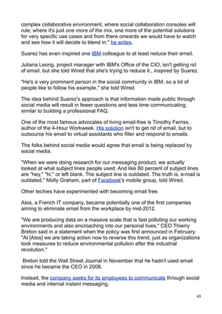 complex collaborative environment, where social collaboration consoles will
rule; where it's just one more of the mix, one more of the potential solutions
for very specific use cases and from there onwards we would have to watch
and see how it will decide to blend in," he writes.

Suarez has even inspired one IBM colleague to at least reduce their email.

Juliana Leong, project manager with IBM's Office of the CIO, isn't getting rid
of email, but she told Wired that she's trying to reduce it., inspired by Suarez.

"He's a very prominent person in the social community in IBM, so a lot of
people like to follow his example," she told Wired.

The idea behind Suarez's approach is that information made public through
social media will result in fewer questions and less time communicating,
similar to building a professional FAQ.

One of the most famous advocates of living email-free is Timothy Ferriss,
author of the 4-Hour Workweek. His solution isn't to get rid of email, but to
outsource his email to virtual assistants who filter and respond to emails.

The folks behind social media would agree that email is being replaced by
social media.

"When we were doing research for our messaging product, we actually
looked at what subject lines people used. And like 80 percent of subject lines
are "hey," "hi," or left blank. The subject line is outdated. The truth is, e-mail is
outdated," Molly Graham, part of Facebook's mobile group, told Wired.

Other techies have experimented with becoming email free.

Atos, a French IT company, became potentially one of the first companies
aiming to eliminate email from the workplace by mid-2012.

"We are producing data on a massive scale that is fast polluting our working
environments and also encroaching into our personal lives," CEO Thierry
Breton said in a statement when the policy was first announced in February.
"At [Atos] we are taking action now to reverse this trend, just as organizations
took measures to reduce environmental pollution after the industrial
revolution."

 Breton told the Wall Street Journal in November that he hadn't used email
since he became the CEO in 2008.

Instead, the company seeks for its employees to communicate through social
media and internal instant messaging.

                                                                                   43
 