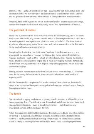 example, who – quite advanced for her age – accesses the web through her ﬁxed-line
Internet at home, but nowhere else. Yet the difference in the Internet access of Fred
and his grandma is not reﬂected when looked at through Internet penetration rate.

In reality, Fred and his grandma are on a different level of Internet access and usage,
but few mainstream statistics can adequately assess and represent this difference.

The potential of mobile
Fixed-line is just one of the many ways we access the Internet today, and if we are to
analyse and look at the way nations use the web – as Internet penetration is used for –
then other popular touch points and platforms must be included. The issue is more
signiﬁcant when stepping out of the western web, where connection to the Internet is
pretty much ubiquitous amongst society.

In regions like Latin America, Africa and Southeast Asia, Internet access is less
widespread for a number of reasons. Cost is one key factor, as ﬁxed-line Internet
requires hardware – such as PCs – which are often luxury items beyond the reach of
many. There is a strong culture of pre-pay in many developing markets, particularly
visible when looking at mobile. ISPs require long-term agreements which many are
reluctant to engage.

Finally, those in remote areas suffer from lack of access to technology, if ISPs don’t
have the necessary infrastructure in place they can only offer a slow service, if
anything at all.

Mobile Internet offers the potential to hurdle many of these obstacles, however its
usage is not recognised in reports or analysis which assesses national access through
Internet penetration rates.

The future
Operators in developing markets are beginning to offer services at affordable prices
through pre-pay deals. The infrastructure demands of mobile are far lower than ﬁxed-
line, and in most regions – even in developing markets – mobile enjoys near
widespread service, although speeds do vary.

All of this represents potential for increasing Internet access. Right now, though their
ownership is increasing, smartphones remain a niche that is not affordable to all.
Android is helping manufacturers develop lower-priced yet sophisticated devices –
which is likely to see the platform dominate in Asia – but a sizeable proportion of

                                                                                         47
 