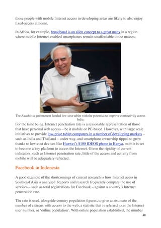 those people with mobile Internet access in developing areas are likely to also enjoy
ﬁxed-access at home.

In Africa, for example, broadband is an alien concept to a great many in a region
where mobile Internet-enabled smartphones remain unaffordable to the masses.




The Akash is a government funded low-cost tablet with the potential to improve connectivity across
                                            India.
For the time being, Internet penetration rate is a reasonable representation of those
that have personal web access – be it mobile or PC-based. However, with large scale
initiatives to provide low-price tablet computers in a number of developing markets –
such as India and Thailand – under way, and smartphone ownership tipped to grow
thanks to low-cost devices like Huawei’s $100 IDEOS phone in Kenya, mobile is set
to become a key platform to access the Internet. Given the rigidity of current
indicators, such as Internet penetration rate, little of the access and activity from
mobile will be adequately reﬂected.

Facebook in Indonesia
A good example of the shortcomings of current research is how Internet acess in
Southeast Asia is analysed. Reports and research frequently compare the use of
services – such as total registrations for Facebook – against a country’s Internet
penetration rate.

The rate is used, alongside country population ﬁgures, to give an estimate of the
number of citizens with access to the web, a statistic that is referred to as the Internet
user number, or ‘online population’. With online population established, the number
                                                                                                48
 