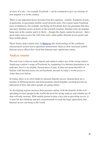 of users of a site – for example Facebook – can be compared to give an estimate of
how popular it is in the country.

There is one important factor missing from this equation…mobile. Southeast Asians,
in particular, as passionate mobile social network users. For a great many Facebook
users in Indonesia, for example, just being on Facebook does not guarantee that they
also have Internet access at home as the research assumes. Internet cafes are popular
hang-outs in the country and it is likely – though this ﬁgure cannot be proven – that a
great many users access the web from cafes, other public Internet access points and
their mobile phone.

These factors help explain why, in Malaysia, the shortcomings of the comScore
measurement system leaves questions unanswered. Such as, how increased mobile
Internet access affects how ﬁxed-line Internet users spend time online.

Analyse smarter
The real issue is that too many reports and analysis makes use of the wrong metrics.
Analysing a nation’s usage of Facebook by comparing it to Internet penetration is an
indicator, but it is no reliable, factual piece of data. It does not mean that 68% of
Indians with Internet access are on Facebook, because in today’s world access is
wider than ever before.

In reality, there is no silver bullet to measure Internet access. Instead there are a
number of differing factors and measurements which together can help provide an
indication of how and where people are going online.

As developing regions increase their presence online, with the beneﬁts of the web
spreading to more people in the world, the need for strong analysis and reliable use of
data will only increase. With mobile poised to play a key role in providing access, it
is time for new thinking and new measurements to track the huge opportunity that
Internet access can bring to the world.




                                                                                        49
 