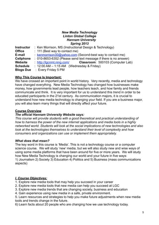 New Media Technology
                                  Linton Global College
                                    Hannam University
                                       Spring 2013
Instructor   : Ken Morrison, MS (Instructional Design & Technology)
Office       : 111 (Best way to contact me)
E-mail       : kenmorrison30@yahoo.com (Second-best way to contact me)
Cellphone    : 010-8653-6352 (Please send text message if there is no answer)
Website      : http://lgcnmt.ning.com/      Classroom: 500103 (Computer Lab)
Schedule     : 12:00 AM – 1:15 AM (Wednesday & Friday)
Blogs Due     : Every Friday 5 PM

Why This Course Is Important:
We have crossed an important point in world history. Very recently, media and technology
have changed everything. New Media Technology has changed how businesses make
money, how governments lead people, how teachers teach, and how family and friends
communicate and think. It is very important for us to understand this trend in order to be
educated participants in the 21st century. As communication majors, it is crucial to
understand how new media technology is changing your field. If you are a business major,
you will also learn many things that will directly affect your future.

Course Overview
The official Hannam University Website says:
This course will provide students with a good theoretical and practical understanding of
how to harness the power of the new internet applications and media tools in a highly
networked world. Students will look at the social implications of new technologies and also
look at the technologies themselves to understand their level of complexity and how
consumers and organizations can use or implement them appropriately.

What does that mean?
The key word in this course is ‘Media’. This is not a technology course or a computer
science course. We will study ‘new’ media, but we will also study new and wise ways of
using some media platforms that have been around for five or more years. We will study
how New Media Technology is changing our world and your future in five ways:
1) Journalism 2) Society 3) Education 4) Politics and 5) Business (mass communications
aspects)



I. Course Objectives:
1. Explore new media tools that may help you succeed in your career
2. Explore new media tools that new media can help you succeed at LGC
3. Explore new media trends that are changing society, business and education
4. Gain experience using new media in a safe, private environment.
5. Learn resources and strategies to help you make future adjustments when new media
tools and trends change in the future.
6) Learn facts about 20 people who are changing how we use technology today.

                                                                                          5
 