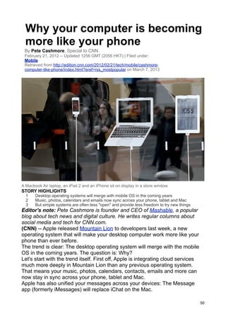 Why your computer is becoming
  more like your phone
 By Pete Cashmore, Special to CNN
 February 21, 2012 -- Updated 1256 GMT (2056 HKT) | Filed under:
 Mobile
 Retrieved from http://edition.cnn.com/2012/02/21/tech/mobile/cashmore-
 computer-like-phone/index.html?eref=rss_mostpopular on March 7, 2013




A Macbook Air laptop, an iPad 2 and an iPhone sit on display in a store window.
STORY HIGHLIGHTS
  1    Desktop operating systems will merge with mobile OS in the coming years
  2    Music, photos, calendars and emails now sync across your phone, tablet and Mac
  3    But simple systems are often less "open" and provide less freedom to try new things
Editor's note: Pete Cashmore is founder and CEO of Mashable, a popular
blog about tech news and digital culture. He writes regular columns about
social media and tech for CNN.com.
(CNN) -- Apple released Mountain Lion to developers last week, a new
operating system that will make your desktop computer work more like your
phone than ever before.
The trend is clear: The desktop operating system will merge with the mobile
OS in the coming years. The question is: Why?
Let's start with the trend itself. First off, Apple is integrating cloud services
much more deeply in Mountain Lion than any previous operating system.
That means your music, photos, calendars, contacts, emails and more can
now stay in sync across your phone, tablet and Mac.
Apple has also unified your messages across your devices: The Message
app (formerly iMessages) will replace iChat on the Mac.

                                                                                             50
 