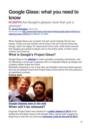 Google Glass: what you need to
know
IN DEPTH Are Google's glasses more than just a
gimmick?
By James Rivington  March 8th
Retrieved from http://www.techradar.com/news/video/google-glass-what-you-
need-to-know-1078114 on March 13, 2013


When Google Glass was unveiled, the tech world instantly fell into two
camps. Camp one was excited: we're living in the sci-ﬁ future! Camp two,
though, wasn't so happy. It's vapourware! some said, while others worried
that Google just wanted to plaster ads on the entire world. Is either camp
correct? Let's ﬁnd out.
What is Google's Project Glass?
Google Glass is the attempt to make wearable computing mainstream, and
it's effectively a smart pair of glasses with an integrated heads-up display and
a battery hidden inside the frame.
Wearable computing is not a new idea, but Google's enormous bank account
and can-do attitude means that Project Glass could well be the ﬁrst product to
do signiﬁcant numbers.
Future tech




Google Glasses seen in the wild
When will it be released?
Originally Project Glass was mooted for a public release in 2014 at the
earliest but the latest news on the Google Glass release date suggest it's
beginning to look like we could see consumer units by the end of 2013.

                                                                              53
 