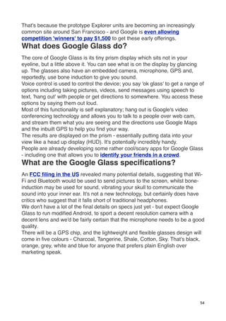 That's because the prototype Explorer units are becoming an increasingly
common site around San Francisco - and Google is even allowing
competition 'winners' to pay $1,500 to get these early offerings.
What does Google Glass do?
The core of Google Glass is its tiny prism display which sits not in your
eyeline, but a little above it. You can see what is on the display by glancing
up. The glasses also have an embedded camera, microphone, GPS and,
reportedly, use bone induction to give you sound.
Voice control is used to control the device; you say 'ok glass' to get a range of
options including taking pictures, videos, send messages using speech to
text, 'hang out' with people or get directions to somewhere. You access these
options by saying them out loud.
Most of this functionality is self explanatory; hang out is Google's video
conferencing technology and allows you to talk to a people over web cam,
and stream them what you are seeing and the directions use Google Maps
and the inbuilt GPS to help you ﬁnd your way.
The results are displayed on the prism - essentially putting data into your
view like a head up display (HUD). It's potentially incredibly handy.
People are already developing some rather cool/scary apps for Google Glass
- including one that allows you to identify your friends in a crowd.
What are the Google Glass speciﬁcations?
An FCC ﬁling in the US revealed many potential details, suggesting that Wi-
Fi and Bluetooth would be used to send pictures to the screen, whilst bone-
induction may be used for sound, vibrating your skull to communicate the
sound into your inner ear. It's not a new technology, but certainly does have
critics who suggest that it falls short of traditional headphones.
We don't have a lot of the ﬁnal details on specs just yet - but expect Google
Glass to run modiﬁed Android, to sport a decent resolution camera with a
decent lens and we'd be fairly certain that the microphone needs to be a good
quality.
There will be a GPS chip, and the lightweight and ﬂexible glasses design will
come in ﬁve colours - Charcoal, Tangerine, Shale, Cotton, Sky. That's black,
orange, grey, white and blue for anyone that prefers plain English over
marketing speak.




                                                                               54
 