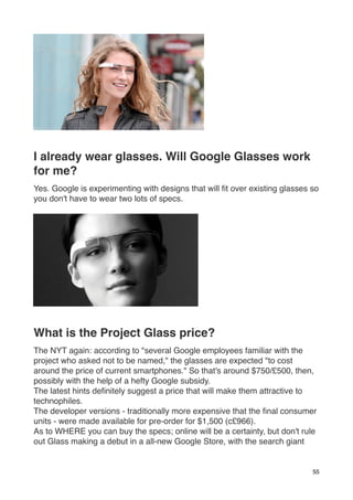 I already wear glasses. Will Google Glasses work
for me?
Yes. Google is experimenting with designs that will ﬁt over existing glasses so
you don't have to wear two lots of specs.




What is the Project Glass price?
The NYT again: according to "several Google employees familiar with the
project who asked not to be named," the glasses are expected "to cost
around the price of current smartphones." So that's around $750/£500, then,
possibly with the help of a hefty Google subsidy.
The latest hints deﬁnitely suggest a price that will make them attractive to
technophiles.
The developer versions - traditionally more expensive that the ﬁnal consumer
units - were made available for pre-order for $1,500 (c£966).
As to WHERE you can buy the specs; online will be a certainty, but don't rule
out Glass making a debut in a all-new Google Store, with the search giant


                                                                             55
 