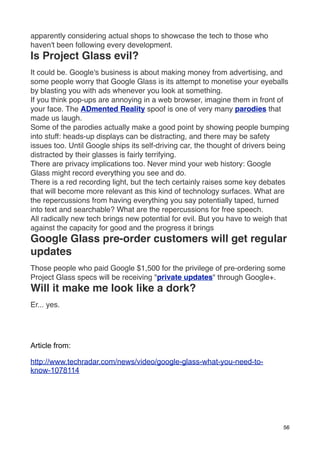 apparently considering actual shops to showcase the tech to those who
haven't been following every development.
Is Project Glass evil?
It could be. Google's business is about making money from advertising, and
some people worry that Google Glass is its attempt to monetise your eyeballs
by blasting you with ads whenever you look at something.
If you think pop-ups are annoying in a web browser, imagine them in front of
your face. The ADmented Reality spoof is one of very many parodies that
made us laugh.
Some of the parodies actually make a good point by showing people bumping
into stuff: heads-up displays can be distracting, and there may be safety
issues too. Until Google ships its self-driving car, the thought of drivers being
distracted by their glasses is fairly terrifying.
There are privacy implications too. Never mind your web history: Google
Glass might record everything you see and do.
There is a red recording light, but the tech certainly raises some key debates
that will become more relevant as this kind of technology surfaces. What are
the repercussions from having everything you say potentially taped, turned
into text and searchable? What are the repercussions for free speech.
All radically new tech brings new potential for evil. But you have to weigh that
against the capacity for good and the progress it brings
Google Glass pre-order customers will get regular
updates
Those people who paid Google $1,500 for the privilege of pre-ordering some
Project Glass specs will be receiving "private updates" through Google+.
Will it make me look like a dork?
Er... yes.




Article from:

http://www.techradar.com/news/video/google-glass-what-you-need-to-
know-1078114




                                                                               56
 