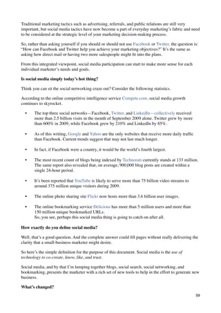 Traditional marketing tactics such as advertising, referrals, and public relations are still very
important, but social media tactics have now become a part of everyday marketing’s fabric and need
to be considered at the strategic level of your marketing decision-making process.

So, rather than asking yourself if you should or should not use Facebook or Twitter, the question is:
“How can Facebook and Twitter help you achieve your marketing objectives?” It’s the same as
asking how direct mail or having two more salespeople might ﬁt into the plans.

From this integrated viewpoint, social media participation can start to make more sense for each
individual marketer’s needs and goals.

Is social media simply today’s hot thing?

Think you can sit the social networking craze out? Consider the following statistics.

According to the online competitive intelligence service Compete.com, social media growth
continues to skyrocket.

  •    The top three social networks—Facebook, Twitter, and LinkedIn—collectively received
       more than 2.5 billion visits in the month of September 2009 alone. Twitter grew by more
       than 600% in 2009, while Facebook grew by 210% and LinkedIn by 85%.

  •    As of this writing, Google and Yahoo are the only websites that receive more daily trafﬁc
       than Facebook. Current trends suggest that may not last much longer.

  •    In fact, if Facebook were a country, it would be the world’s fourth largest.

  •    The most recent count of blogs being indexed by Technorati currently stands at 133 million.
       The same report also revealed that, on average, 900,000 blog posts are created within a
       single 24-hour period.

  •    It’s been reported that YouTube is likely to serve more than 75 billion video streams to
       around 375 million unique visitors during 2009.

  •    The online photo sharing site Flickr now hosts more than 3.6 billion user images.

  •    The online bookmarking service Delicious has more than 5 million users and more than
       150 million unique bookmarked URLs.
       So, you see, perhaps this social media thing is going to catch on after all.

How exactly do you deﬁne social media?

Well, that’s a good question. And the complete answer could ﬁll pages without really delivering the
clarity that a small-business marketer might desire.

So here’s the simple deﬁnition for the purpose of this document. Social media is the use of
technology to co-create, know, like, and trust.

Social media, and by that I’m lumping together blogs, social search, social networking, and
bookmarking, presents the marketer with a rich set of new tools to help in the effort to generate new
business.

What’s changed?
                                                                                                   59
 