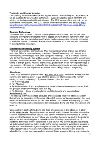 Textbooks and Course Materials
I am creating an updated textbook with Apple’s iBooks 2 Author Program. Your textbook
will be available for download in .pdf format. I suggest budgeting about 30,000 W and
printing out the book and additional printouts. The 2012 version of the textbook can be
found at the following link. The 2013 version will be similar format and difficulty: http://
www.slideshare.net/kenmorrison30/nmt-2012-textbook?ref=http://www.scoop.it/t/new-
media-technology

Required Technology.
You do not need to own a computer or smartphone for this course. Yet, you will need
access to a computer with reliable internet access for much of your homework. Plan your
schedule so that you can do homework when you have access to a computer connected
to a reliable internet connection. Please make a schedule to do much of your homework
in a computer lab on campus.

Evaluation and Grading System
There will be two major examinations. They may contain multiple-choice, true-or-false,
matching, fill in the blank and essay questions. You will have many quizzes over your
homework to prove that you have been doing your readings. This is to reward students
who do their homework. You will have weekly writing assignments due in the form of blogs
that your classmates can see. Your classmates will see your work, so make sure that your
writing is of high quality. Attitude, attendance & participation are all very important keys to
your success. Some of my grading for test questions and projects are quite subjective. I
will provide rubrics so that you can know what I am looking for when I am grading.

Attendance
I need to be as clear as possible here. You must be at class. This is not a class that you
can miss and catch up easily I give attentive points, not attendance points. Simply
coming to class is not enough. If you want to earn points you must
1) Be in class on time
2) Pay Attention
3) Avoid distractions. If you are playing on your cell phone or browsing the internet, I will
not give you credit for coming to class that day.
4) No Sleeping. I do not give attendance credit to students who sleep in class!
Attendance (cont.)
I will allow up to three absences (excused or unexcused). Use your absences wisely.
Budget time for being sick, conferences, HNU/LGC events, family emergencies. You must
communicate in advance when you will miss a class. You can not make up any quiz that
you missed during an absence (excused or unexcused). Being late three times equals one
absence.

Classes always start on time. Being late three times is equal to one absence. In other
words, don’t be late. Regarding absences, we will strictly observe the university rule that
students absent for more than 25% of class periods will receive an automatic “F”. In the
same way that I prepare for every class, you should do the same by reading the assigned
references and submitting your homework on time. Cheating or any other form of
academic dishonesty will not be tolerated in this course. Any student caught plagiarizing
will automatically receive a failing grade for the course. In order to avoid being accused of
plagiarism, please do not forget to cite your sources. Before turning in your work, please
edit and proofread it. Please do not hesitate to contact me if you have any problems
related to the course. You may send me an email, leave a comment in my blog or drop by
                                                                                                6
 