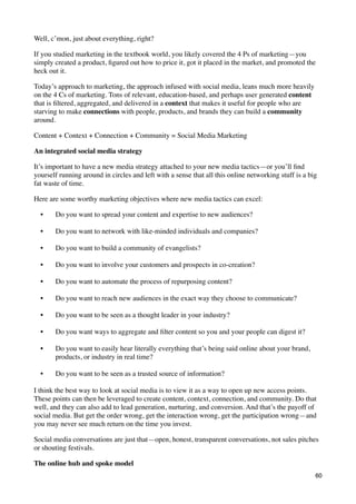Well, c’mon, just about everything, right?

If you studied marketing in the textbook world, you likely covered the 4 Ps of marketing—you
simply created a product, ﬁgured out how to price it, got it placed in the market, and promoted the
heck out it.

Today’s approach to marketing, the approach infused with social media, leans much more heavily
on the 4 Cs of marketing. Tons of relevant, education-based, and perhaps user generated content
that is ﬁltered, aggregated, and delivered in a context that makes it useful for people who are
starving to make connections with people, products, and brands they can build a community
around.

Content + Context + Connection + Community = Social Media Marketing

An integrated social media strategy

It’s important to have a new media strategy attached to your new media tactics—or you’ll ﬁnd
yourself running around in circles and left with a sense that all this online networking stuff is a big
fat waste of time.

Here are some worthy marketing objectives where new media tactics can excel:

  •    Do you want to spread your content and expertise to new audiences?

  •    Do you want to network with like-minded individuals and companies?

  •    Do you want to build a community of evangelists?

  •    Do you want to involve your customers and prospects in co-creation?

  •    Do you want to automate the process of repurposing content?

  •    Do you want to reach new audiences in the exact way they choose to communicate?

  •    Do you want to be seen as a thought leader in your industry?

  •    Do you want ways to aggregate and ﬁlter content so you and your people can digest it?

  •    Do you want to easily hear literally everything that’s being said online about your brand,
       products, or industry in real time?

  •    Do you want to be seen as a trusted source of information?

I think the best way to look at social media is to view it as a way to open up new access points.
These points can then be leveraged to create content, context, connection, and community. Do that
well, and they can also add to lead generation, nurturing, and conversion. And that’s the payoff of
social media. But get the order wrong, get the interaction wrong, get the participation wrong—and
you may never see much return on the time you invest.

Social media conversations are just that—open, honest, transparent conversations, not sales pitches
or shouting festivals.

The online hub and spoke model
                                                                                                      60
 