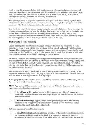 Much of what this document deals with is creating outposts of content and connection on social
media sites. But, there is one element that pulls this strategy together and that’s your primary Web
hub. You can’t depend on the contacts you make in most social media activity to serve as the
primary trust-building connection that ultimately leads to a sale.

Your primary website or blog is the tool that ties all of your social media activity together. Your
activity on social media sites or spokes functions primarily as a way to lead prospects back to the
much more fully developed content that resides on your website.

Your hub is the place where you can engage your prospect in a total education-based campaign that
helps them understand that you have the solutions they are seeking. In fact, you can think of a great
deal of your social media activity as a way to create awareness and an initial level of trust
substantial enough for someone to want to know more. Social media and social networking may be
the ultimate permission-based marketing tool when viewed in this light.

The hierarchy of social marketing

One of the things that small-business marketers struggle with around the entire topic of social
marketing is trying to jump into the next new thing without enough analysis of what they should
focus on. I happen to think this is an important, evolving, and essential area of marketing for small
businesses, but there’s a hierarchy to it. In other words, there is a logical progression of utilization
that comes about much like Maslow’s Hierarchy of Human Nature.

As Maslow theorized, the ultimate potential of your marketing or human self-actualization couldn’t
be achieved until the most basic human psychological needs such as breathing, eating, sleeping, and
sex were ﬁrst met. In fact, safety, love, and esteem all come before transcendence. Now, before I
edge too close to the deep end here, I’m simply comparing what I think is a bit like progressing up
the social-marketing hierarchy.

Most small-business owners should look at the following progression or hierarchy as they move
deeper into social-marketing tactics. So, jump in, but do it in this order and don’t move on until you
have the basics of each stage down and working for you.

1) Blogging: The foundation of the pyramid. Read blogs, comment on blogs, and then blog. This is
the doorway to all other social marketing.

2 RSS: Aggregate and ﬁlter content around subjects and use RSS technology as a tool to help you
repurpose, republish, and create content.

  1.   3)  Social Search: This is often ignored in this discussion, but I think it’s become very
       important for small-business owners. You can participate and should stimulate and manage
       your reputation here.

  2.   4)  Social Bookmarking: Tagging content to and participating in social bookmarking
       communities can be a great way to open up more channels to your business as well as
       generate extra search trafﬁc. But it takes work.

Delicious is a popular social bookmarking site

  1.   5)  Social Networks: Branching out to take advantage of the numbers of potential prospects
       that you might ﬁnd in sites such as Facebook or MySpace will frustrate, at least as a
       business tool, if you don’t have many of the above needs met. These networks take time to


                                                                                                       61
 
