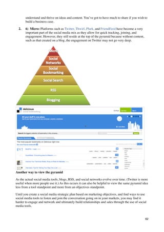 understand and thrive on ideas and content. You’ve got to have much to share if you wish to
       build a business case.

  2.   6)  Micro: Platforms such as Twitter, Thwirl, Plurk, and FriendFeed have become a very
       important part of the social media mix as they allow for quick tracking, joining, and
       engagement. However, they still reside at the top of the pyramid because without content,
       such as that created on a blog, the engagement on Twitter may not go very deep.




Another way to view the pyramid

As the actual social media tools, blogs, RSS, and social networks evolve over time. (Twitter is more
useful when more people use it.) As this occurs it can also be helpful to view the same pyramid idea
less from a tool standpoint and more from an objectives standpoint.

Until you create a social media strategic plan based on marketing objectives, and ﬁnd ways to use
social media tools to listen and join the conversation going on in your markets, you may ﬁnd it
harder to engage and network and ultimately build relationships and sales through the use of social
media tools.


                                                                                                   62
 