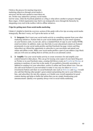 I believe the process for meeting long-term
marketing objectives through social media is
universal, but the tools needed to meet them are
not. Twitter may indeed be a primary social media
tool for some, while the Facebook platform or a blog is what allows another to progress through
these stages. A third organization may ﬁnd it can strategically move through the hierarchy by
integrating every tool in the toolbox with its ofﬂine initiatives.

5 tips for getting more from social media marketing

I think it’s helpful to ﬁnish the overview section of this guide with a few tips on using social media
strategically. But don’t worry, we’ll get to the tactics as well.

  1.   1)  Integrate: Don’t treat your social media activity as something separate from your other
       marketing initiatives. Feature links to your social media proﬁles in your email signature,
       on your business cards, in your ads, and as a standard block of copy in your weekly HTML
       email newsletter. In addition, make sure that links to your educational content are featured
       prominently in your social media proﬁles and that Facebook fan page visitors and blog
       subscribers are offered the opportunity to subscribe to your newsletter and attend your
       online and ofﬂine events. Make your social media proﬁles a part of your address copy block
       and you will soon see adding them to all that you do as an automatic action.

  2.   2)  Amplify: Use your social media activity to create awareness for and amplify your
       content housed in other places. This can go for teasing some aspect of your latest blog post
       on Twitter or in your Facebook status, creating full-blown events on Eventful or Meetup, or
       pointing to mentions of your ﬁrm in the media. If you publish a biweekly newsletter, in
       addition to sending it to your subscribers, archive it online and Tweet about it too. You can
       also add social features to your newsletter to make it very easy for others to retweet
       (tweetmeme button) and share on social bookmark sites such as Delicious and digg. I would
       also add that ﬁltering other people’s great content and pointing this out to your followers,
       fans, and subscribers ﬁts into this category, as it builds your overall reputation for good
       content sharing and helps to buffer the notion that you are simply broadcasting your
       announcements. Quality over quantity always wins in social media marketing.




                                                                                                     63
 