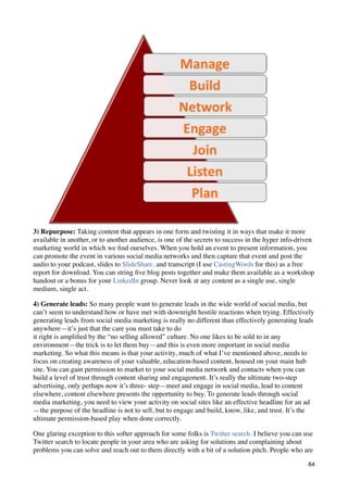 3) Repurpose: Taking content that appears in one form and twisting it in ways that make it more
available in another, or to another audience, is one of the secrets to success in the hyper info-driven
marketing world in which we ﬁnd ourselves. When you hold an event to present information, you
can promote the event in various social media networks and then capture that event and post the
audio to your podcast, slides to SlideShare, and transcript (I use CastingWords for this) as a free
report for download. You can string ﬁve blog posts together and make them available as a workshop
handout or a bonus for your LinkedIn group. Never look at any content as a single use, single
medium, single act.

4) Generate leads: So many people want to generate leads in the wide world of social media, but
can’t seem to understand how or have met with downright hostile reactions when trying. Effectively
generating leads from social media marketing is really no different than effectively generating leads
anywhere—it’s just that the care you must take to do
it right is ampliﬁed by the “no selling allowed” culture. No one likes to be sold to in any
environment—the trick is to let them buy—and this is even more important in social media
marketing. So what this means is that your activity, much of what I’ve mentioned above, needs to
focus on creating awareness of your valuable, education-based content, housed on your main hub
site. You can gain permission to market to your social media network and contacts when you can
build a level of trust through content sharing and engagement. It’s really the ultimate two-step
advertising, only perhaps now it’s three- step—meet and engage in social media, lead to content
elsewhere, content elsewhere presents the opportunity to buy. To generate leads through social
media marketing, you need to view your activity on social sites like an effective headline for an ad
—the purpose of the headline is not to sell, but to engage and build, know, like, and trust. It’s the
ultimate permission-based play when done correctly.

One glaring exception to this softer approach for some folks is Twitter search. I believe you can use
Twitter search to locate people in your area who are asking for solutions and complaining about
problems you can solve and reach out to them directly with a bit of a solution pitch. People who are

                                                                                                    64
 