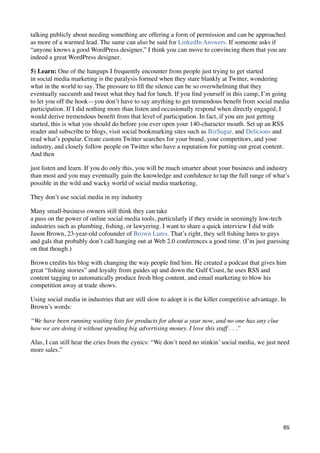 talking publicly about needing something are offering a form of permission and can be approached
as more of a warmed lead. The same can also be said for LinkedIn Answers. If someone asks if
“anyone knows a good WordPress designer,” I think you can move to convincing them that you are
indeed a great WordPress designer.

5) Learn: One of the hangups I frequently encounter from people just trying to get started
in social media marketing is the paralysis formed when they stare blankly at Twitter, wondering
what in the world to say. The pressure to ﬁll the silence can be so overwhelming that they
eventually succumb and tweet what they had for lunch. If you ﬁnd yourself in this camp, I’m going
to let you off the hook—you don’t have to say anything to get tremendous beneﬁt from social media
participation. If I did nothing more than listen and occasionally respond when directly engaged, I
would derive tremendous beneﬁt from that level of participation. In fact, if you are just getting
started, this is what you should do before you ever open your 140-character mouth. Set up an RSS
reader and subscribe to blogs, visit social bookmarking sites such as BizSugar, and Delicious and
read what’s popular. Create custom Twitter searches for your brand, your competitors, and your
industry, and closely follow people on Twitter who have a reputation for putting out great content.
And then

just listen and learn. If you do only this, you will be much smarter about your business and industry
than most and you may eventually gain the knowledge and conﬁdence to tap the full range of what’s
possible in the wild and wacky world of social media marketing.

They don’t use social media in my industry

Many small-business owners still think they can take
a pass on the power of online social media tools, particularly if they reside in seemingly low-tech
industries such as plumbing, ﬁshing, or lawyering. I want to share a quick interview I did with
Jason Brown, 23-year-old cofounder of Brown Lures. That’s right, they sell ﬁshing lures to guys
and gals that probably don’t call hanging out at Web 2.0 conferences a good time. (I’m just guessing
on that though.)

Brown credits his blog with changing the way people ﬁnd him. He created a podcast that gives him
great “ﬁshing stories” and loyalty from guides up and down the Gulf Coast, he uses RSS and
content tagging to automatically produce fresh blog content, and email marketing to blow his
competition away at trade shows.

Using social media in industries that are still slow to adopt it is the killer competitive advantage. In
Brown’s words:

“We have been running waiting lists for products for about a year now, and no one has any clue
how we are doing it without spending big advertising money. I love this stuff . . .”

Alas, I can still hear the cries from the cynics: “We don’t need no stinkin’ social media, we just need
more sales.”




                                                                                                      65
 
