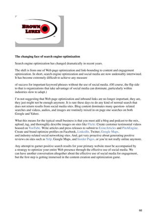 The changing face of search engine optimization

Search engine optimization has changed dramatically in recent years.

The shift is from one of Web page optimization and link-hounding to content and engagement
optimization. In short, search engine optimization and social media are now undeniably intertwined.
It has become extremely difﬁcult to achieve any measure

of success for important keyword phrases without the use of social media. (Of course, the ﬂip side
to that is organizations that take advantage of social media can dominate, particularly within
industries slow to adapt.)

I’m not suggesting that Web page optimization and inbound links are no longer important, they are,
they just might not be enough anymore. It is rare these days to do any kind of normal search that
does not return results from social media sites. Blog content dominates many question- related
searches and videos, audios, and images are routinely mixed in on page one searches on both
Google and Yahoo.

What this means for the typical small business is that you must add a blog and podcast to the mix,
upload, tag, and thoroughly describe images on sites like Flickr. Create customer testimonial videos
housed on YouTube. Write articles and press releases to submit to EzineArticles and PitchEngine.
Create and brand optimize proﬁles on Facebook, LinkedIn, Twitter, Google Maps,
and industry-related social networking sites. And, get very proactive about generating positive
reviews on sites such as Yelp, Google Maps, and Insider Pages, or you’re not really online anymore.

Any attempt to garner positive search results for your primary website must be accompanied by
a strategy to optimize your entire Web presence through the effective use of social media. We
can have another conversation altogether about the effective use of social media for engagement,
but the ﬁrst step is getting immersed in the content creation and optimization game.




                                                                                                   66
 
