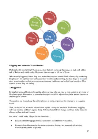 Blogging: The front door to social media

Do I really still need a blog? This is a question that still comes up these days, in fact, with all the
talk of Twitter and social media, blogs may have seemed to fall out of favor.

What’s really happened is that they have worked themselves into the fabric of everyday marketing.
People don’t ﬁre up their browser because they want to read your blog, but they do go to Bing and
other search engines to ﬁnd answers to questions and challenges and to ﬁnd local suppliers. Blog
content is what they are ﬁnding.

A blog primer

In simplest terms, a blog is software that allows anyone who can type to post content to a website or
blog home page. The content is generally displayed much like a journal might be written, in reverse
chronological fashion.

This content can be anything the author chooses to write, or post, as it is referred to in blogging
terms.

Now, on the surface, what this means is that anyone can update a website that has this blogging
software installed and that’s a great thing. Websites beneﬁt from change and blogs make it easy to
change, update, and add content.

But, there’s much more. Blog software also allows:

  •     Readers of the blog pages to make comments and add their own content.

  •     Readers of the blog to subscribe to the content so that they are automatically notiﬁed
        whenever the content is updated.
                                                                                                          67
 