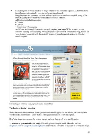 •    Search engines to receive notice or pings whenever the content is updated. All of the above
       items happen automatically once the software is conﬁgured.
       Blogging is such a great tool because it allows you to more easily accomplish many of the
       marketing objectives that today’s small business must address.
       A blog is your ticket to creating:
       • Content
       • Context
       • Connection • Community
       And if that isn’t enough, know this—search engines love blogs! If for no other reason,
       consider creating and frequently posting relevant, keyword-rich content to a blog, hosted on
       your domain, because it will dramatically improve your changes of ranking well in the
       search engines.




Chris Brogan writes a very popular social media blog

The best way to start blogging

If this document has convinced you to jump in and start blogging, let me advise you that the best
way to start is not to start. I know that’s a little counterintuitive, so let me explain.

Here’s the three-step process for getting started and note that step 3 is to start blogging.

1) Monitor a group of relevant blogs: Use a blog search engine and RSS reader such as
Bloglines.com or Google Reader/BlogSearch to locate and subscribe to a dozen or so relevant blogs


                                                                                                    68
 