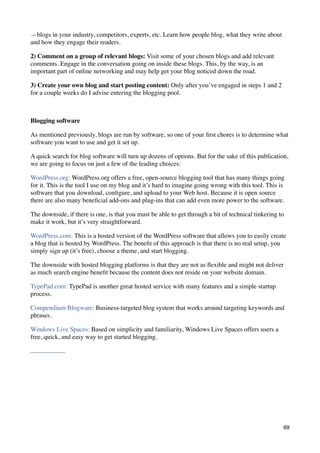 —blogs in your industry, competitors, experts, etc. Learn how people blog, what they write about
and how they engage their readers.

2) Comment on a group of relevant blogs: Visit some of your chosen blogs and add relevant
comments. Engage in the conversation going on inside these blogs. This, by the way, is an
important part of online networking and may help get your blog noticed down the road.

3) Create your own blog and start posting content: Only after you’ve engaged in steps 1 and 2
for a couple weeks do I advise entering the blogging pool.



Blogging software

As mentioned previously, blogs are run by software, so one of your ﬁrst chores is to determine what
software you want to use and get it set up.

A quick search for blog software will turn up dozens of options. But for the sake of this publication,
we are going to focus on just a few of the leading choices:

WordPress.org: WordPress.org offers a free, open-source blogging tool that has many things going
for it. This is the tool I use on my blog and it’s hard to imagine going wrong with this tool. This is
software that you download, conﬁgure, and upload to your Web host. Because it is open source
there are also many beneﬁcial add-ons and plug-ins that can add even more power to the software.

The downside, if there is one, is that you must be able to get through a bit of technical tinkering to
make it work, but it’s very straightforward.

WordPress.com: This is a hosted version of the WordPress software that allows you to easily create
a blog that is hosted by WordPress. The beneﬁt of this approach is that there is no real setup, you
simply sign up (it’s free), choose a theme, and start blogging.

The downside with hosted blogging platforms is that they are not as ﬂexible and might not deliver
as much search engine beneﬁt because the content does not reside on your website domain.

TypePad.com: TypePad is another great hosted service with many features and a simple startup
process.

Compendium Blogware: Business-targeted blog system that works around targeting keywords and
phrases.

Windows Live Spaces: Based on simplicity and familiarity, Windows Live Spaces offers users a
free, quick, and easy way to get started blogging.




                                                                                                     69
 
