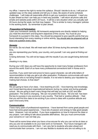 my office. I reserve the right to revise this syllabus. Should I decide to do so, I will post an
updated copy on the class website and tell you in class. Be aware of some schedule
challenges. I will make all reasonable efforts to get your questions answered. I need you
to plan ahead so that I can help you in best way possible. I will return all phone calls and
emails and website posts within 24 hours. It will be a rare situation when you actually wait
24 hours during the week, but that may happen. This is similar to many managers’ policies
in the working world. So remember to plan ahead.

 Preparation & Participation
I plan your homework carefully. All homework assignments are directly related to helping
you meet the short-term and long-term objectives of this course. You must do your
homework to succeed in this class. You should be prepared to give specific points that you
found interesting from every reading or online activity. You should also be prepared with at
least one question every class.

Honesty
Do not lie. Do not cheat. We will meet each other 30 times during this semester. Each
time,
you are representing your family, your country, and yourself. I am very good at finding out
who
is being dishonest. You will not be happy with the results if you are caught being dishonest
or
cheating in my class.

During your LGC days you will have the opportunity to meet many foreign professors from
around the world. Each of us have many professional connections both in Korea and in
other
countries. If you work hard and prove to have a good character, we will write letters of
recommendation to help you get a job after graduation. Professors communicate with each
other about who is not being honest in classes. It is not wise to destroy your reputation by
making bad choices. Is that clear?

Attitude
We are going to have a fun class. I love teaching at LGC. I love learning new knowledge,
and I loved learning about organizational behavior during my career and during graduate
school. We are going to learn many things that will help you both at LGC and after
graduation. The world is changing. We can not predict the future. Yet one trait has been
the key to success in any economy in any country. That trait is ‘positive attitude’. I feel
that you will find this class to be exciting if you come to class with a positive attitude and
open mind every time.

Communication
I have many years of professional experience. I have learned from some great people and
have had some great experiences. I have lots of passion and energy to help good people
learn. However, I am not perfect. If you have suggestions on how to improve the class or
any project, I am willing to talk about possible alternatives. But you must communicate
your concerns or I can not help you.

There will be some times when you have a true excuse for why you can not be at class or
why you are not available to do your best work on homework. Your future managers will
need you to communicate with them. I am very fair to students who plan ahead and
communicate their concerns. I am not very flexible to students who are not willing to do
                                                                                              7
 