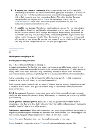 4.   4)  engage your comment community. When people take the time to offer thoughtful
       comments you should take the time to respond when appropriate. If a debate is in order, it’s
       OK to start one. Visit the sites of your comment community and engage in their writing.
       Link to their content in your blog posts and on Twitter. You might also ﬁnd that using
       comment enhancing plug-ins such as Disqus, the commenting system I use, or
       Top Commentators, which shows a list of the people who comment the most, can
       make your comment community more active.

  5.   5)  Amplify your message. One obvious way to get more exposure for your blog is to post
       links to Twitter, Facebook, and LinkedIn with each new post. As long as that’s not all you
       do, this can be an effective trafﬁc strategy. Another great way to amplify and broaden the
       exposure for your blog is to guest blog. Many, sometimes high trafﬁc, blogs welcome well-
       written content from guests. Look for blogs that should have your same type of reader and
       offer samples of your writing. Be sure that your posts will receive a byline and link back to
       your blog and then also promote the heck out your guest appearance.




15

My blog must-have plug-in list

How to get more blog comments

One of the best reasons to blog is to open up an
prospects, and contacts. The fact that your readers can comment and add relevant content to your
site via blog comments is a major breakthrough in the communication process. It’s why everyone is
talking about social media these days. Blog commenting was one of the ﬁrst mass, one-to-one
conversation starters, and made people hungry for even more advanced forms of social interaction.

Active commenting is one of the ﬁrst signs that a blog has some real life—with it comes more
readers, so put in the work it takes to grow this important tool.

Small business owners can easily take advantage of this tool now that so many people know what it
is and know how to interact, but...you can do a few things to stimulate this interaction and draw
more conversation.

1) Ask for comments. Sometimes just creating a post and inviting your readers to add comments
can be just what you need to get them ﬂowing. Commenting is a habit that you need to help build in
your readership.

2) Ask questions and seek opinions. From time to time, ask your readers what they think of
something or what they have done that works or how they have addressed a particularly challenging
situation. You don’t need to have all the answers.

3) Comment on comments. When readers comment, you can encourage additional conversation by
responding and showing that comments are welcome, even if the comment calls something you said
into question. I’m guilty of ignoring this far too often. I’ll get better, I swear!

Add to Any: a tool that makes it very easy for people to subscribe to your blog.

Disqus: interactive commenting system. Twittertools: automatically adds your new blog

                                                                                                   71
 