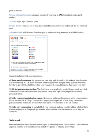 posts to Twitter.

Google Sitemaps Generator: creates a sitemap of your blog in XML format and pings search
engines.

Akismet: helps ﬁght comment spam.

Related Entries: creates a list of blog posts related to your current one and inserts the list into your
post.

All in One SEO: adds features that allow you to make each blog post even more SEO friendly.




interaction channel with your customers,

4) Show some humanness. No matter what your blog topic is, readers like to know that the author
is a human being. It’s OK to let that show and to add personal thoughts. Only you can determine
how far to go with this, but I know that your readers will connect the more they know your story

5) Stir the pot from time to time. You don’t have to be a celebrity gossip blogger to stir up a little
controversy. Often some of my best interactions come from topics that people are decidedly
passionate about.

6) Make comment participation a game. Keep score and reward your most active commentators.
I have installed the WP Top Commentators plug-in that keeps track of how many comments a
particular reader makes and rewards them with a link. You can see it in the left sidebar.

7) Make sure commenting is easy. Publish your comment feed and consider adding a Subscribe to
Comments plug-in so that people get a notice when someone else comments on a post they are
active on.



Social search

One of my favorite small-business search topics is something called “social search.” A social search
engine is one that lists small businesses and allows people to rate and review them.

                                                                                                       72
 