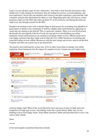 I guess we can call these types of sites “directories,” but what is clear from the discussion is that
people aren’t really looking for directories; they are looking for answers, recommendations, and
user experiences. Social sites ask members and visitors to rate their experience, good and bad, with
a business and post that information for others to view. Depending upon who you listen to, actual
purchases made over the Web only make up about 3% of all commerce, but buying decisions are
made every day through research on the Web.

Prospects are turning to sites such as Insider Pages to ﬁnd sources for everything from plumbers to
piano tuners in almost every community in America. Highly rated small businesses appearing on
social sites are starting to get noticed! This is a great new medium. There is no cost involved and
the beneﬁts far outweigh the little bit of work you may put in to start building your online
reputation. Smart small businesses are starting to encourage online reviews. (Merely point out to
your happy customers that they might want to share the love.) Other businesses are printing and
using their online reviews ofﬂine. Businesses with the most ratings and reviews seem to do the best.
Coupons and offers are a great way to get noticed too!

You need to start exploring this avenue now, if for no other reason than to manage your online
reputation. Some businesses fear the impact of a negative review. I mean, you can’t make every




customer happy, right? Most of the social directories have processes in place to ﬁght spam and
competitive revenge type reviews, but nothing works like a good offense. Make sure you are
building reviews from happy clients. Send ofﬂine customers online and teach them how to use a site
such as Judy’s Book.

Some

•••••

of the more popular social/local directories include:
                                                                                                   73
 