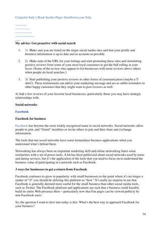 Craigslist Judy’s Book Insider Pages Smalltown.com Yelp




My advice: Get proactive with social search

  1.   1)  Make sure you are listed on the major social media sites and that your proﬁle and
       business information is up to date and as accurate as possible.

  2.   2)  Make note of the URL for your listings and start promoting these sites and stimulating
       positive reviews from some of your most loyal customers to get the ball rolling in your
       favor. (Some of the review sites appear to list businesses with more reviews above others
       when people do local searches.)

  3.   3)  Start publishing your positive reviews in other forms of communication (maybe a T-
       shirt!). These testimonials can add to your marketing message and act as subtle reminders to
       other happy customers that they might want to post reviews as well.

4) Add a few reviews of your favorite local businesses, particularly those you may have strategic
relationships with.

Social networks

Facebook

Facebook for business

Facebook has become the most widely recognized name in social networks. Social networks allow
people to join, and “friend” members or invite others to join and then share and exchange
information.

The tools that run social networks have some tremendous business applications when you
understand what’s behind them.

Networking has always been an important marketing skill and online networking bares some
similarities with a set of power tools. A lot has been publicized about social networks used by teens
and dating services, but it’s the application of the tools that you need to focus on to understand the
business value of participating in a network such as Facebook.

3 ways for businesses to get a return from Facebook

Facebook continues to grow in popularity with small businesses to the point where it’s no longer a
matter of “if” you should be utilizing this platform as “how.” It’s really no surprise to me that
Facebook is generally deemed more useful for the small business than other social media tools,
such as Twitter. The Facebook platform and applications are such that a business could feasibly
build its entire Web presence there—particularly now that Fan pages can be viewed publicly by
non-Facebook users.

So, the question I want to dive into today is this: What’s the best way to approach Facebook for
your business?

                                                                                                    74
 