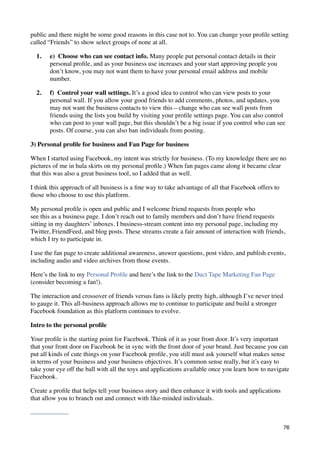 public and there might be some good reasons in this case not to. You can change your proﬁle setting
called “Friends” to show select groups of none at all.

  1.   e)  Choose who can see contact info. Many people put personal contact details in their
       personal proﬁle, and as your business use increases and your start approving people you
       don’t know, you may not want them to have your personal email address and mobile
       number.

  2.   f)  Control your wall settings. It’s a good idea to control who can view posts to your
       personal wall. If you allow your good friends to add comments, photos, and updates, you
       may not want the business contacts to view this—change who can see wall posts from
       friends using the lists you build by visiting your proﬁle settings page. You can also control
       who can post to your wall page, but this shouldn’t be a big issue if you control who can see
       posts. Of course, you can also ban individuals from posting.

3) Personal proﬁle for business and Fan Page for business

When I started using Facebook, my intent was strictly for business. (To my knowledge there are no
pictures of me in hula skirts on my personal proﬁle.) When fan pages came along it became clear
that this was also a great business tool, so I added that as well.

I think this approach of all business is a ﬁne way to take advantage of all that Facebook offers to
those who choose to use this platform.

My personal proﬁle is open and public and I welcome friend requests from people who
see this as a business page. I don’t reach out to family members and don’t have friend requests
sitting in my daughters’ inboxes. I business-stream content into my personal page, including my
Twitter, FriendFeed, and blog posts. These streams create a fair amount of interaction with friends,
which I try to participate in.

I use the fan page to create additional awareness, answer questions, post video, and publish events,
including audio and video archives from those events.

Here’s the link to my Personal Proﬁle and here’s the link to the Duct Tape Marketing Fan Page
(consider becoming a fan!).

The interaction and crossover of friends versus fans is likely pretty high, although I’ve never tried
to gauge it. This all-business approach allows me to continue to participate and build a stronger
Facebook foundation as this platform continues to evolve.

Intro to the personal proﬁle

Your proﬁle is the starting point for Facebook. Think of it as your front door. It’s very important
that your front door on Facebook be in sync with the front door of your brand. Just because you can
put all kinds of cute things on your Facebook proﬁle, you still must ask yourself what makes sense
in terms of your business and your business objectives. It’s common sense really, but it’s easy to
take your eye off the ball with all the toys and applications available once you learn how to navigate
Facebook.

Create a proﬁle that helps tell your business story and then enhance it with tools and applications
that allow you to branch out and connect with like-minded individuals.



                                                                                                        76
 
