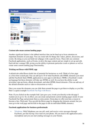 Custom tabs mean custom landing pages

Another signiﬁcant feature is the tabbed interface that can be lined up to focus attention on
important elements of your page. You can create tabs for things like videos, photos, discussion, and
events. By doing so you can build out subpages with a speciﬁc focus. These tabs use common
Facebook applications, such as Events, to drive the page content and are simple to set up and edit.
Each tab has a unique URL giving you the ability to promote particular events or photos as well as
create some custom landing page functionality.

Tricking out Boxes with FBML app

A default tab called Boxes holds lots of potential for businesses as well. Think of a box page
as a free-form scratch pad. You can add up to 10 of what Facebook calls FBML elements (you must
add the Facebook Static FBML application to your apps to edit these). FBML is Facebook’s mark-
up language but these elements will take any HTML as well. So you have the ability to add
newsletter sign-up forms, eBook downloads, and other HTML-based elements. (You can add any of
the default elements such as video or discussions as well.)

Once you create the elements you can slide them around the page to get them to display as you like.
Here’s a quick example Facebook Fan Page with Boxes.

Note: If you clicked on the example link I just gave you, it took you directly to the tab page I
wanted you to go to. So, in effect, you can create and promote custom landing pages inside of your
Facebook Fan Page and promote them as entry points. Great place to offer non-fans a reason to
become a fan. (Tech note: You can edit the Boxes page by dragging the elements around, but you
must go to the wall page and hit Edit in the page to edit an individual FBML element.)

Facebook applications for business professionals

  •    Telephone: With Telephone you can call, send, and receive voice messages through
       Facebook, just like having voice mail on your phone. All you need is the application and a
       microphone and you can start sending messages to your friends.



                                                                                                    78
 