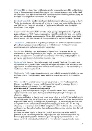 •   CircleUp: This is a lightweight collaboration app for groups and events. This tool facilitates
    some of the communication needed to promote your group activity and events on Facebook
    and elsewhere. This is particularly useful if you’ve created and maintain your own group on
    Facebook or often promote teleseminars and workshops.

•   Free Conference Calls: Use Free Conference Calls to organize a business meeting on the ﬂy.
    With a free conference call, you can call in from anywhere; your home, mobile, Skype, or
    any VoIP service. Using this app inside of Facebook can help make some immediate
    connections a little deeper.

•   Facebook Video: Facebook Video provides a high-quality video platform for people and
    pages on Facebook. With Video, you can upload video ﬁles, send video from your mobile
    phone, and record video messages to your friends. This application is so easy to use that it
    makes sending video introductions or messages a powerful way to network on Facebook.

•   Testimonials: Use Testimonials to gather your personal and professional references in one
    place. Encouraging customers and contacts to post testimonials about your work and
    expertise adds great marketing content to your proﬁle.

•   Introductions: Introduce your friends to each other and make new ones. Ask for an
    introduction to a Web programmer or good lawyer. Then make introductions for your
    friends. This application speeds the process of effective networking by helping focus on
    giving and receiving introductions in a systematic way.

•   Business Cards: Business Cards helps you network better on Facebook. Personalize your
    card and attach it to your Facebook messages! View postings and network with others! This
    application is much like the signature common in email messages. It’s just one more way to
    say business when using Facebook.

•   My LinkedIn Proﬁle: Makes it easy to promote your LinkedIn account with a badge on your
    Facebook proﬁle. Cross-promoting social network activity is a great way to extend your
    reach.

•   What I Do: Allows you to promote your services/products to your Facebook network.
    Display your skills/wares on your proﬁle box and list yourself in a business directory.
    Recommend your colleagues services and products too.
    using Facebook’s Twitter-like tagging feature
    Tagging or bookmarking websites, images, and people is a tactic that is somewhat
    synonymous with social media. When you send an @reply through Twitter you are
    effectively tagging
    that person and linking to them in your tweet. It’s an effective tool on Twitter and allows the
    Twitterverse to see your link to that person as well. An effective way to draw some attention
    to your Facebook activity is to tag people in your images. The act of tagging puts it on their
    wall, your wall, and sends a notice to the person being tagged. Some folks use this very
    effectively as an awareness activity. Hint: take pictures with well-known folks you meet at
    conferences and then upload and tag them and you might draw some attention from the wall
    of your taggee.
    Facebook has added tagging in a way that I believe will be very useful for business
    purposes. When you update your status on your personal page, business page, or on any
    business page where you share information, you can tag any of your followers in your
    update and it will automatically create a link to your follower’s page, publish the status

                                                                                                   79
 