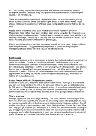 so. Unfortunately, sometimes managers view a lack of communication as laziness,
disrespect, or worse. Practice using your professional communication skills during this
course. I am here to help.

There are many ways to contact me: Before/after class, Face-to-face meetings at my
office, our class website, phone calls before 7pm, email, or hand-written notes. If you
choose not to communicate in any of these ways, I will probably assume that you do not
care.

Please do not contact me about class-related questions on Facebook or Yahoo
Messenger. Also, I often have many windows open on my computer. So I may not see a
chat request on our class website. The best way to contact me on our class website is by
sending a message. You can try to chat any time that you see my name as ‘active’. But if
I don’t respond, please know that I am not ignoring you.

I highly suggest sending a quick text message if you will not be at class. It does not have
to be long or detailed. I suggest starting the practice of communicating with your
manager / professor at any time that you are not able to attend.



Conferences
I encourage students to go to conferences to expand their network and get experience in a
global atmosphere. Choose your conferences wisely. I will allow you to go to two
conferences during this semester. Choose them wisely. These will count toward your
three (3) excused absences. I feel this is fair. During my advertising career, I was allowed
to miss four (4) days of work per year for conferences. I will allow you to miss two (2)
classes in 15 weeks. This is a fair balance between class responsibilities and possible
opportunities for building your future. I will have specific steps that you must follow to
receive an excused absence.

Career Events (Official LGC-sponsored events)
Since fall of 2012, LGC does offer a few select career events. If you go to these events,
you can earn extra points at the end of the semester. However, you are still responsible
for ALL aspects of the class that you missed that day. You must communicate in advance.
You can not retake quizzes on any day that you miss (even excused absences). If you
communicate in advance about these activities, I will avoid giving quizzes on these days.

This is your bus
I accept, appreciate, and encourage creativity. This class can be a bus where you learn,
have fun, meet new students, and prepare for an exciting career after graduation. As long
as you communicate with me, I will allow some freedom in planning your projects. One of
my favorite college professors always said, “Ken, this is your bus. You are the driver. How
can I help you get to where you want to go.” It is crucial that you communicate. As long as
you are applying the new information from class with real situations in the outside world, I
encourage you to adapt these projects to meet your personal, academic and professional
goals. However, you must communicate these desires with me in advance.




                                                                                              8
 