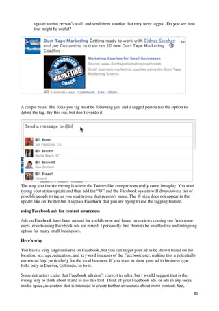 update to that person’s wall, and send them a notice that they were tagged. Do you see how
       that might be useful?




A couple rules: The folks you tag must be following you and a tagged person has the option to
delete the tag. Try this out, but don’t overdo it!




The way you invoke the tag is where the Twitter-like comparisons really come into play. You start
typing your status update and then add the “@” and the Facebook system will drop down a list of
possible people to tag as you start typing that person’s name. The @ sign does not appear in the
update like on Twitter but it signals Facebook that you are trying to use the tagging feature.

using Facebook ads for content awareness

Ads on Facebook have been around for a while now and based on reviews coming out from some
users, results using Facebook ads are mixed. I personally ﬁnd them to be an effective and intriguing
option for many small businesses.

Here’s why

You have a very large universe on Facebook, but you can target your ad to be shown based on the
location, sex, age, education, and keyword interests of the Facebook user, making this a potentially
narrow ad buy, particularly for the local business. If you want to show your ad to business type
folks only in Denver, Colorado, so be it.

Some detractors claim that Facebook ads don’t convert to sales, but I would suggest that is the
wrong way to think about it and to use this tool. Think of your Facebook ads, or ads in any social
media space, as content that is intended to create further awareness about more content. See,
                                                                                                     80
 