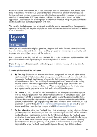 Facebook ads don’t have to link out to your sales page, they can be associated with content right
there on Facebook. For instance, if you use the events application to promote an event you are
hosting, such as a webinar, you can associate ads with that event and drive targeted people to ﬁnd
out about or even directly RSVP to your event on Facebook. The same is true for the video
application. Use Facebook ads to drive people to a video on Facebook that gives great content and
invites them to learn more at your primary Web hub.

You can also tightly integrate your ad campaigns with the largely revamped fan or business pages
options to create outposts for your fan pages and invite narrowly deﬁned target audiences to become
a fan on Facebook.




When you use these internal ad plays, your ads, complete with social features, become more like
tiny bites of content instead of sales pitches and help prospective customers get to know, like, and
trust you a bit more before you ever ask for business.

Facebook allows you to buy your ads on a cost-per-click or cost-per-thousand impressions basis and
provides decent real-time reporting so you can adjust your ads as needed.

If you already have a Facebook proﬁle and/or fan page you can start running ads today from the
Facebook Ads page.

5 tips for getting more from Facebook

  1.   1)  Fan page. Facebook had personal proﬁles and groups from the start, but a few months
       ago they added to the function called fan pages and made them more business friendly. Any
       business on Facebook should create a fan page for their business and start optimizing
       additional content there. The cool thing about fan pages is that it’s now a lot like having
       another website. You can add applications, newsletter sign-up pages, and events, and
       promote them to your friends on Facebook. When someone becomes a fan of your page,
       your updates on the page show up on their wall giving additional exposure.

  2.   2)  Custom HTML. This one’s a little more technical but when you create a fan page you
       will see that your page comes with tabs for various categories of content you create (each
       tab has its own URL so you can promote each section on your fan page around the Web).
       Using the Facebook Mark-up Language (FBML), you can create custom boxes of HTML
       content, like newsletter sign-up pages, blog RSS feeds, and white paper downloads just like
       you might on your website. FBML is a Facebook application you can get here. I’ve also
       done a quick little video showing you how to add FBML custom HTML here.

  3.   3)  Special content. Give your Facebook fans a little something extra they might not ﬁnd on
       your blog or website. Upload images from your PowerPoint presentations, articles from the
       local publication you contribute to, or on-the-ﬂy videos created using the Facebook video
       application. You’re bound to ﬁnd some crossover from other social networks like Twitter, so
       give the Facebook users something unique. I know some people caution about reposting
       Twitter here, but I think it’s perfectly ﬁne. I get lots of comments from people who just
       happen to like to use Facebook more than Twitter and this way they still get updates.

                                                                                                       81
 